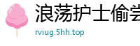 浪荡护士偷尝姐夫浓精，发情渴求被内射国产自拍